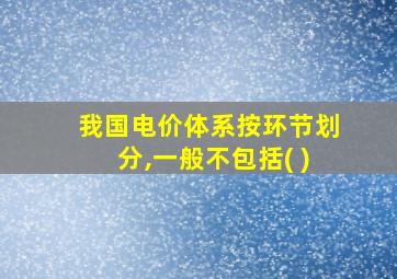 我国电价体系按环节划分,一般不包括( )